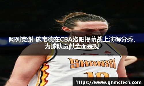 阿列克谢-施韦德在CBA洛阳揭幕战上演得分秀，为球队贡献全面表现